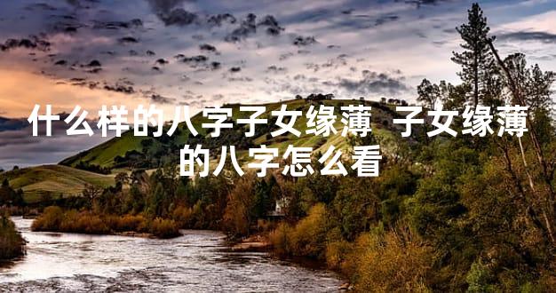 什么样的八字子女缘薄  子女缘薄的八字怎么看